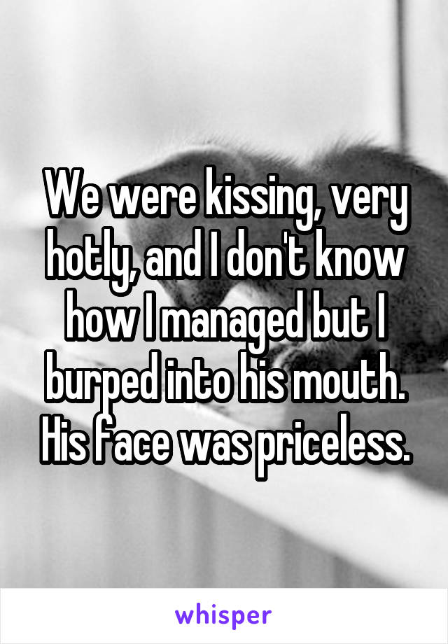 We were kissing, very hotly, and I don't know how I managed but I burped into his mouth. His face was priceless.
