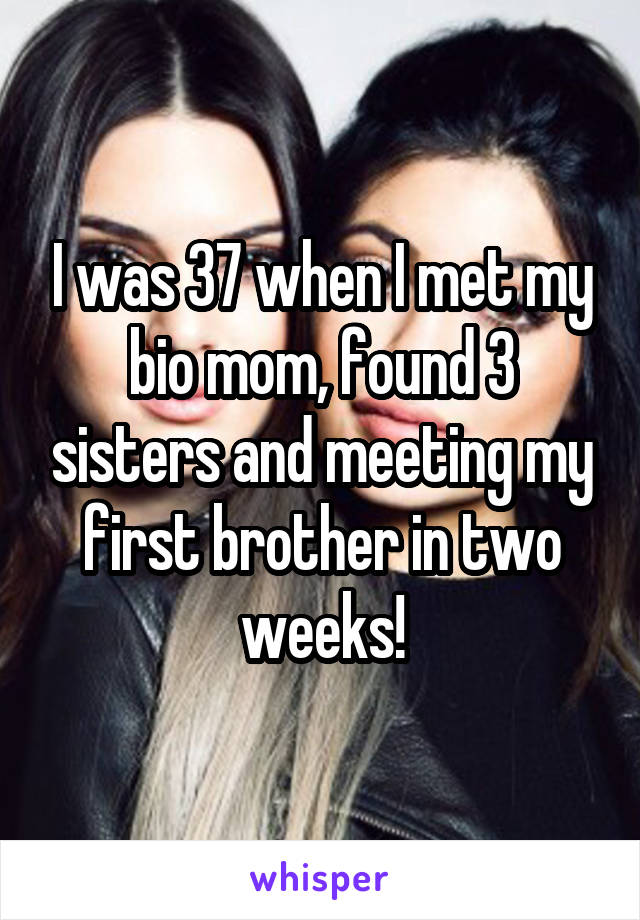 I was 37 when I met my bio mom, found 3 sisters and meeting my first brother in two weeks!