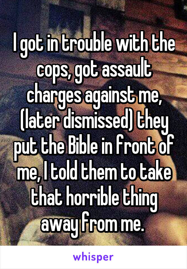 I got in trouble with the cops, got assault charges against me, (later dismissed) they put the Bible in front of me, I told them to take that horrible thing away from me. 