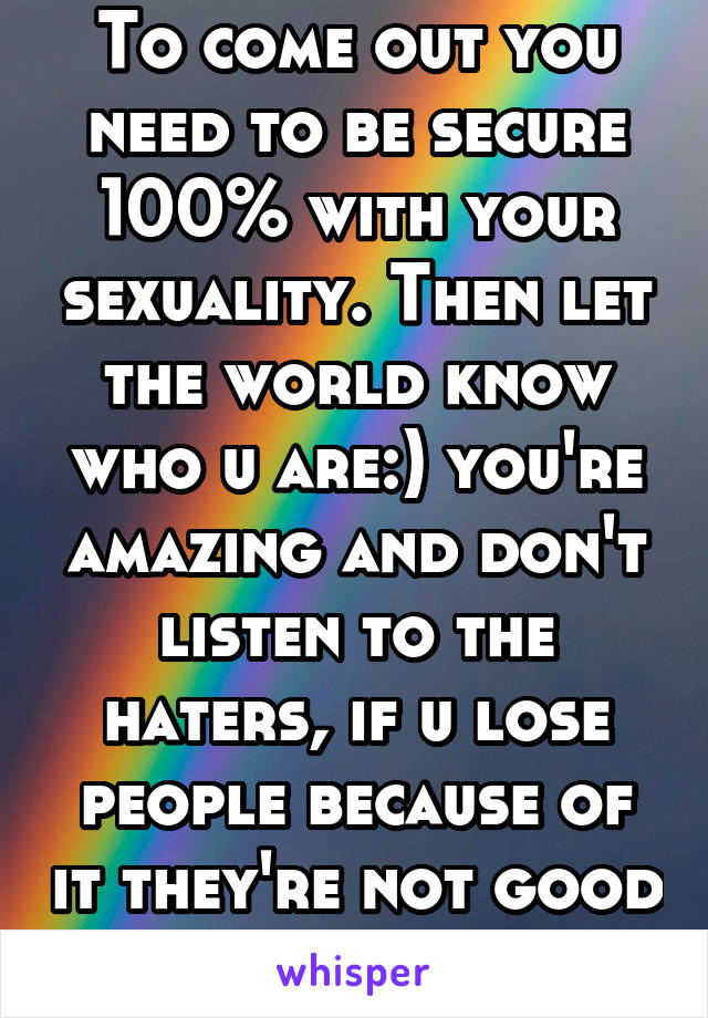 To come out you need to be secure 100% with your sexuality. Then let the world know who u are:) you're amazing and don't listen to the haters, if u lose people because of it they're not good people 