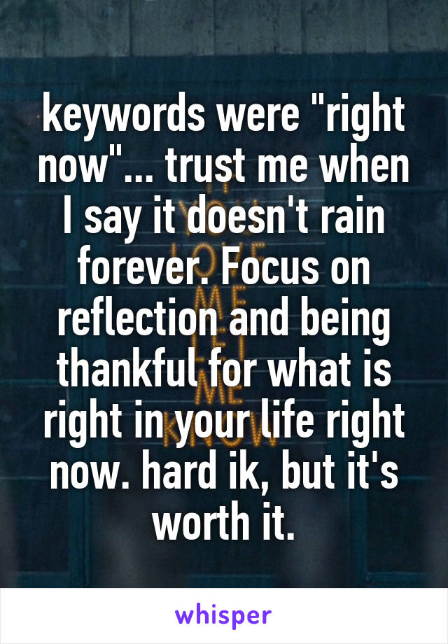 keywords were "right now"... trust me when I say it doesn't rain forever. Focus on reflection and being thankful for what is right in your life right now. hard ik, but it's worth it.