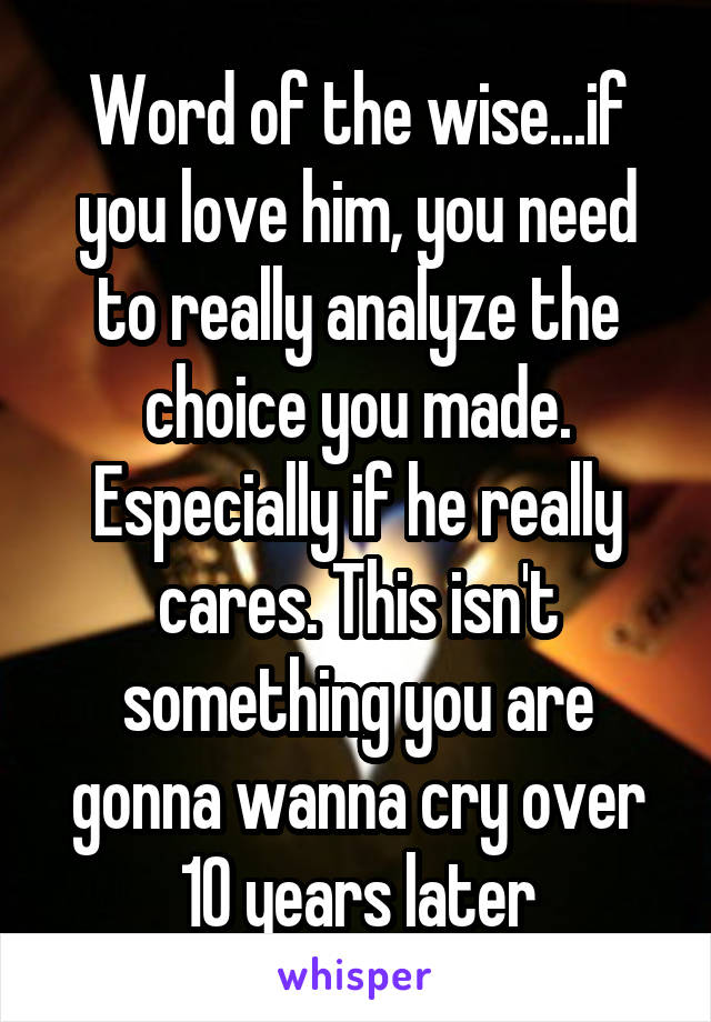 Word of the wise...if you love him, you need to really analyze the choice you made. Especially if he really cares. This isn't something you are gonna wanna cry over 10 years later