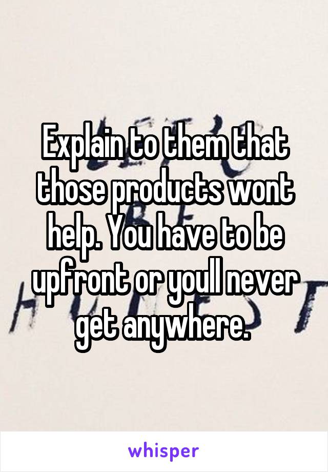 Explain to them that those products wont help. You have to be upfront or youll never get anywhere. 