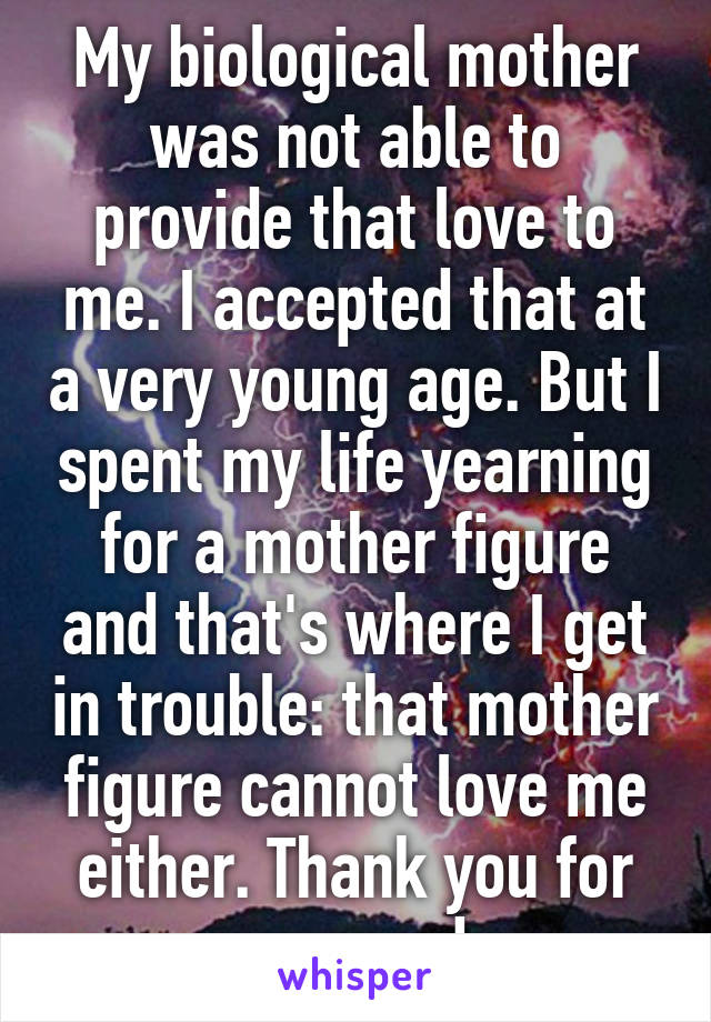 My biological mother was not able to provide that love to me. I accepted that at a very young age. But I spent my life yearning for a mother figure and that's where I get in trouble: that mother figure cannot love me either. Thank you for your words.