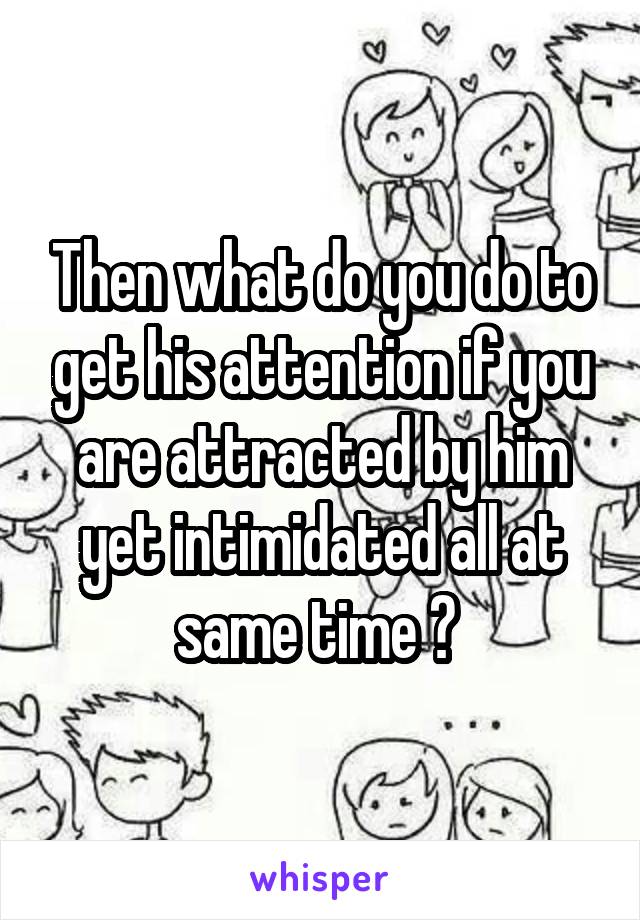 Then what do you do to get his attention if you are attracted by him yet intimidated all at same time ? 