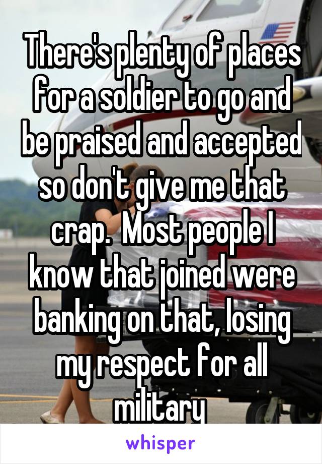 There's plenty of places for a soldier to go and be praised and accepted so don't give me that crap.  Most people I know that joined were banking on that, losing my respect for all military 