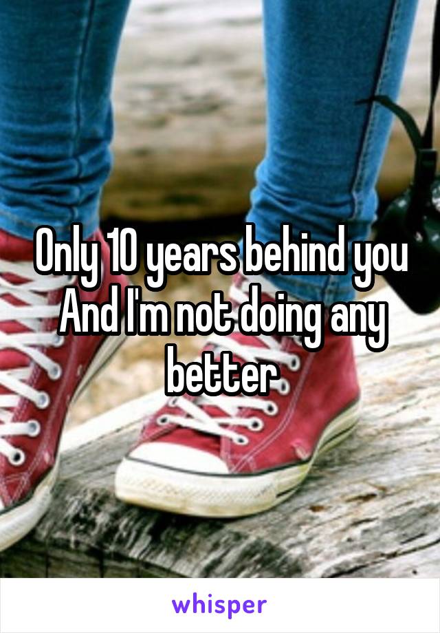 Only 10 years behind you
And I'm not doing any better