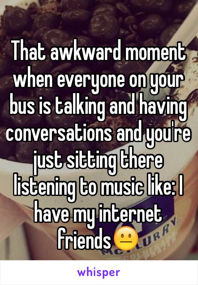 That awkward moment when everyone on your bus is talking and having conversations and you're just sitting there listening to music like: I have my internet friends😐