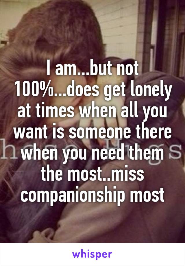 I am...but not 100%...does get lonely at times when all you want is someone there when you need them the most..miss companionship most