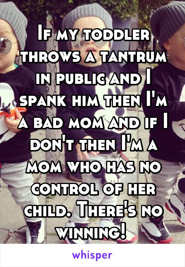 If my toddler throws a tantrum in public and I spank him then I'm a bad mom and if I don't then I'm a mom who has no control of her child. There's no winning! 