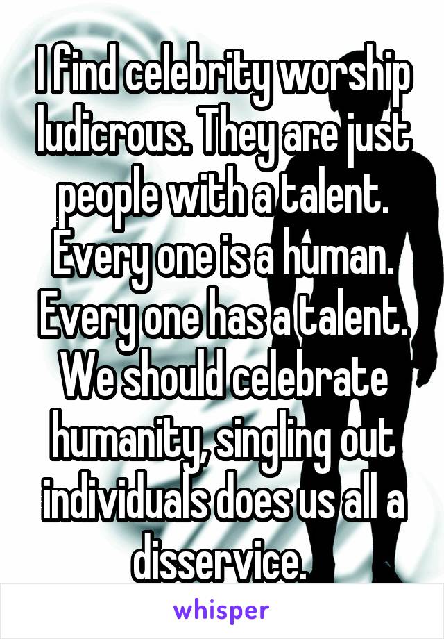 I find celebrity worship ludicrous. They are just people with a talent. Every one is a human. Every one has a talent. We should celebrate humanity, singling out individuals does us all a disservice. 