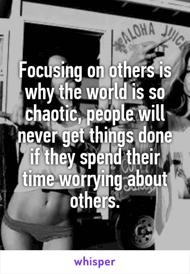 Focusing on others is why the world is so chaotic, people will never get things done if they spend their time worrying about others.