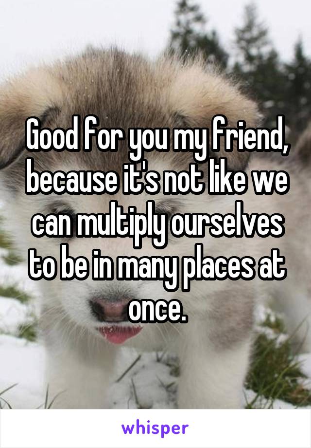 Good for you my friend, because it's not like we can multiply ourselves to be in many places at once.