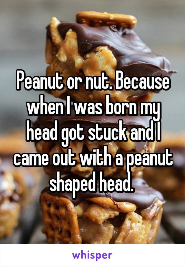 Peanut or nut. Because when I was born my head got stuck and I came out with a peanut shaped head. 