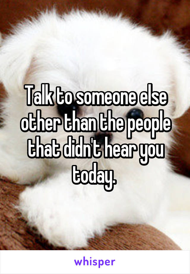 Talk to someone else other than the people that didn't hear you today. 