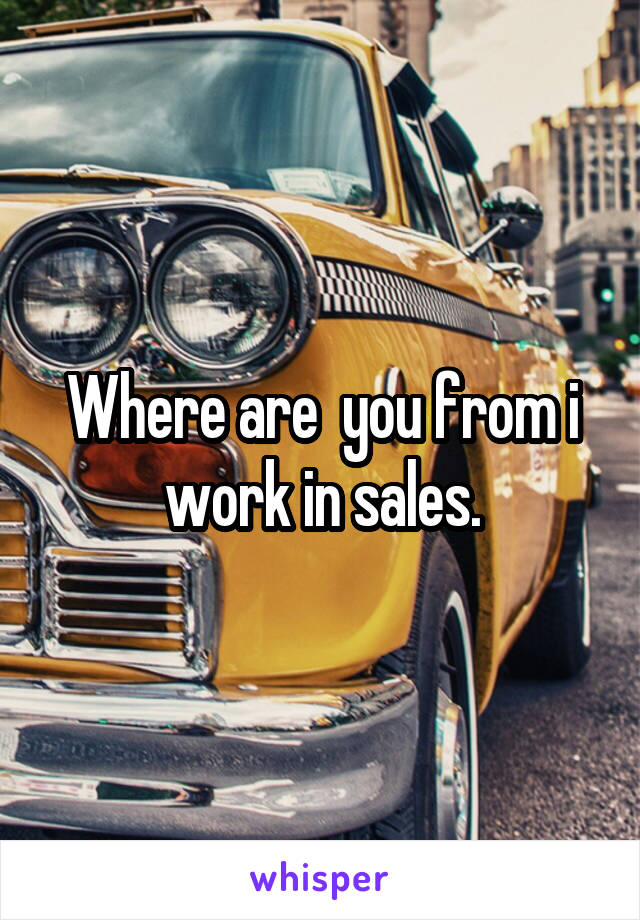 Where are  you from i work in sales.