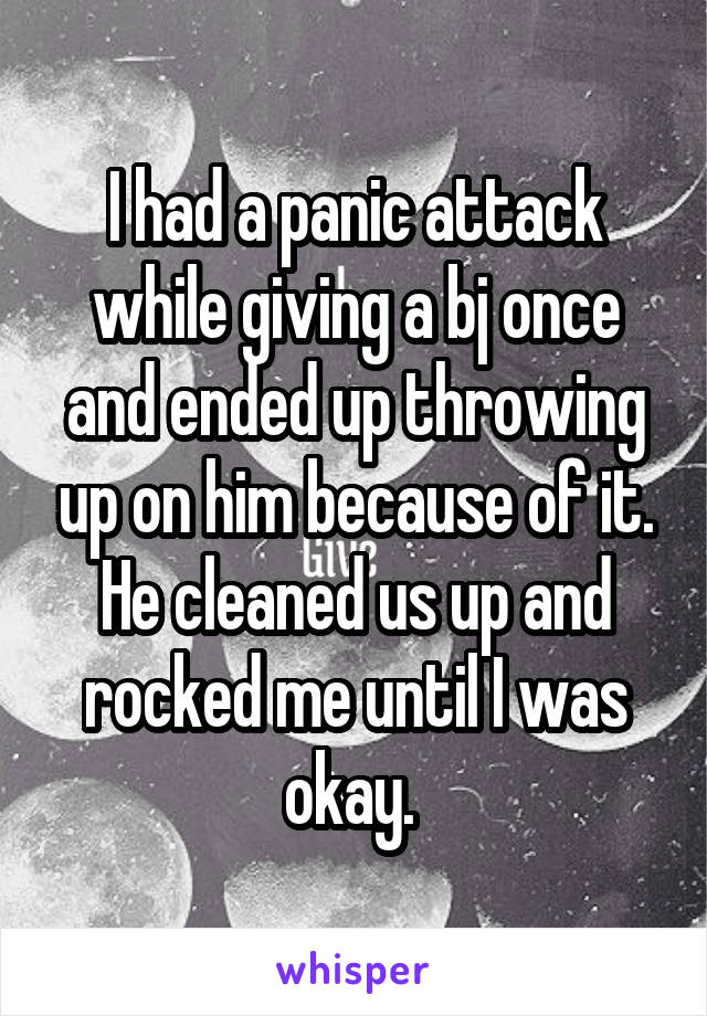 I had a panic attack while giving a bj once and ended up throwing up on him because of it. He cleaned us up and rocked me until I was okay. 