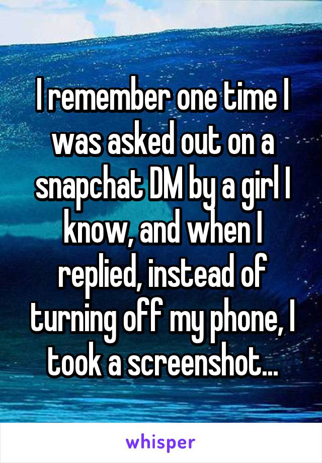 I remember one time I was asked out on a snapchat DM by a girl I know, and when I replied, instead of turning off my phone, I took a screenshot...