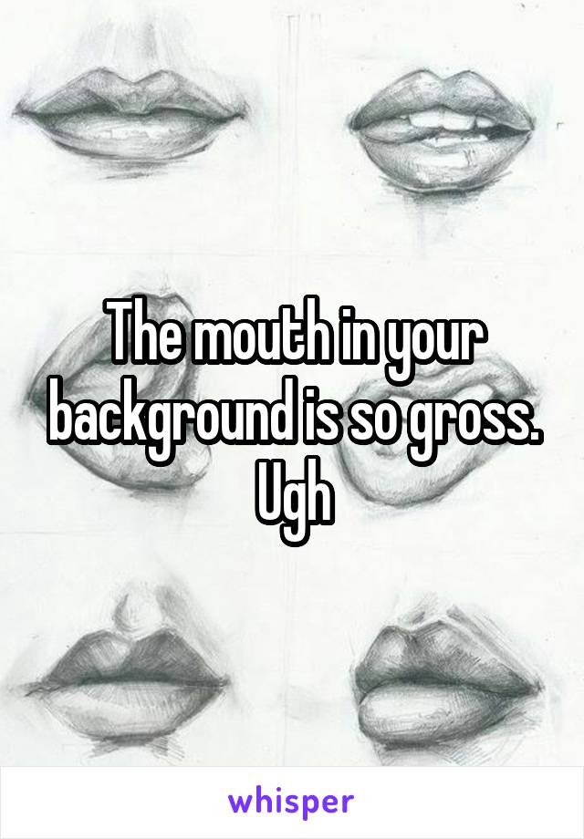 The mouth in your background is so gross. Ugh