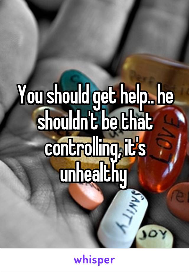 You should get help.. he shouldn't be that controlling, it's unhealthy 