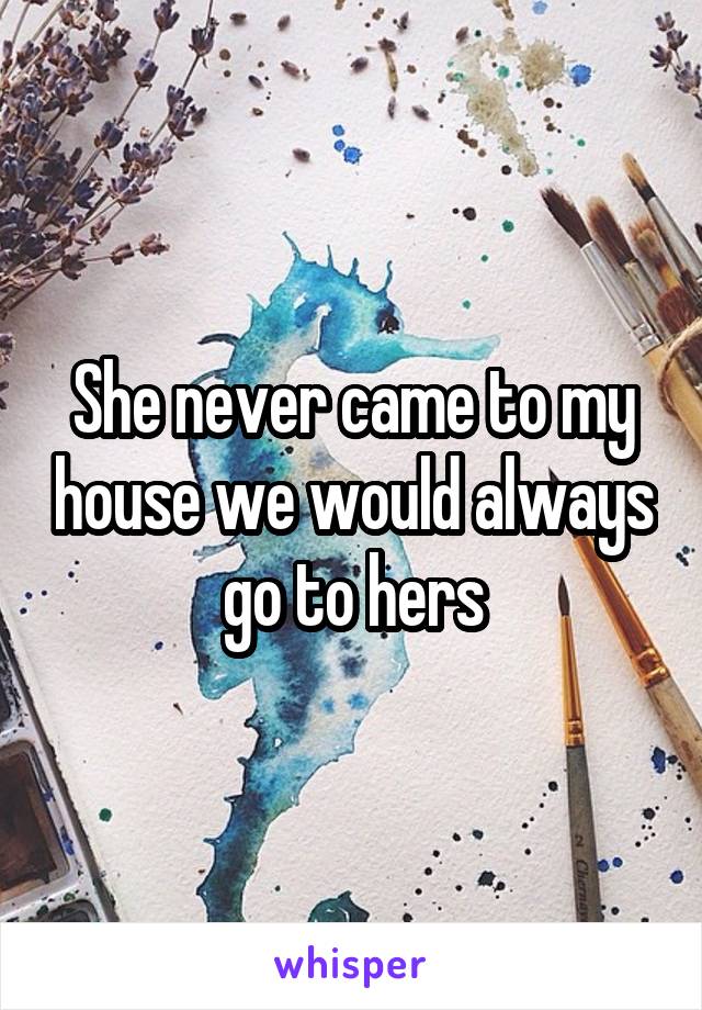 She never came to my house we would always go to hers