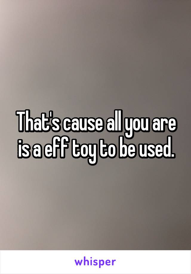 That's cause all you are is a eff toy to be used.