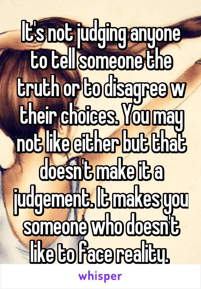 It's not judging anyone to tell someone the truth or to disagree w their choices. You may not like either but that doesn't make it a judgement. It makes you someone who doesn't like to face reality. 