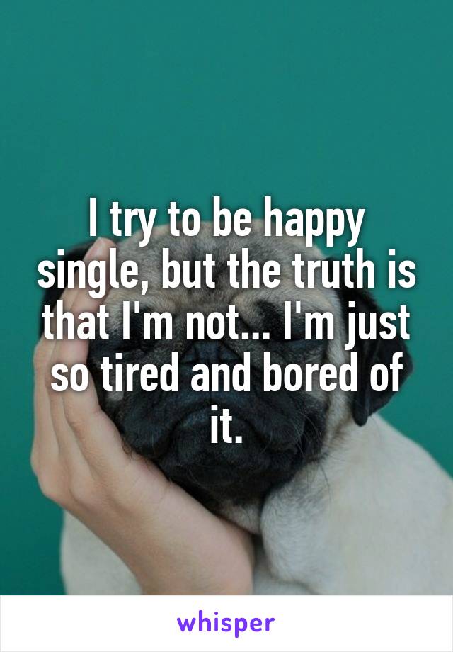 I try to be happy single, but the truth is that I'm not... I'm just so tired and bored of it.