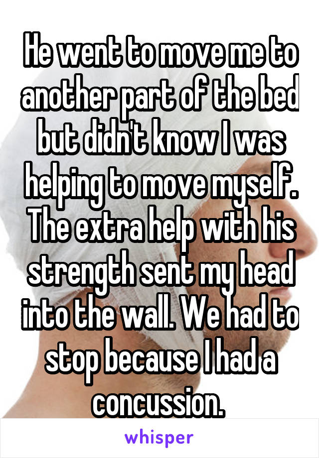 He went to move me to another part of the bed but didn't know I was helping to move myself. The extra help with his strength sent my head into the wall. We had to stop because I had a concussion. 