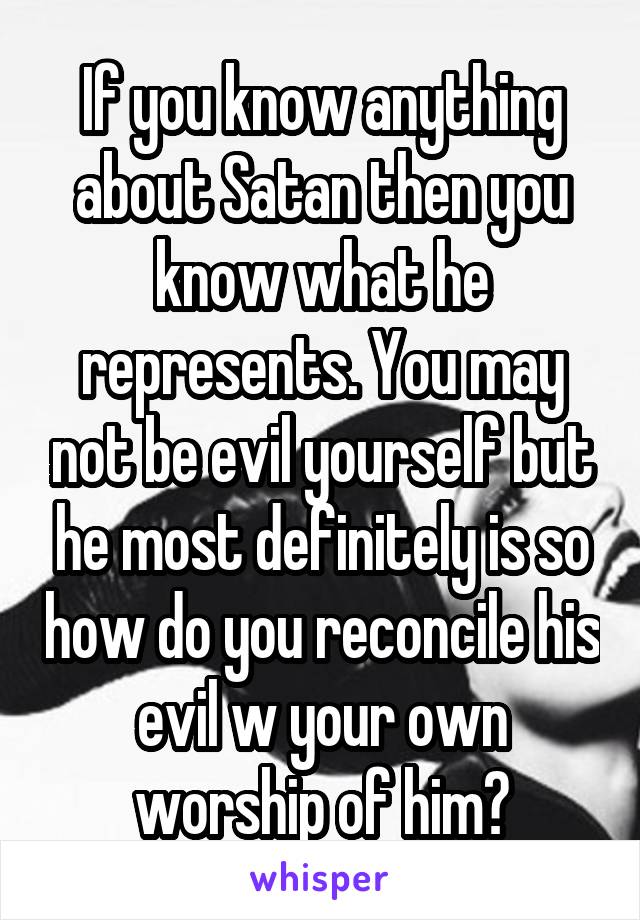 If you know anything about Satan then you know what he represents. You may not be evil yourself but he most definitely is so how do you reconcile his evil w your own worship of him?