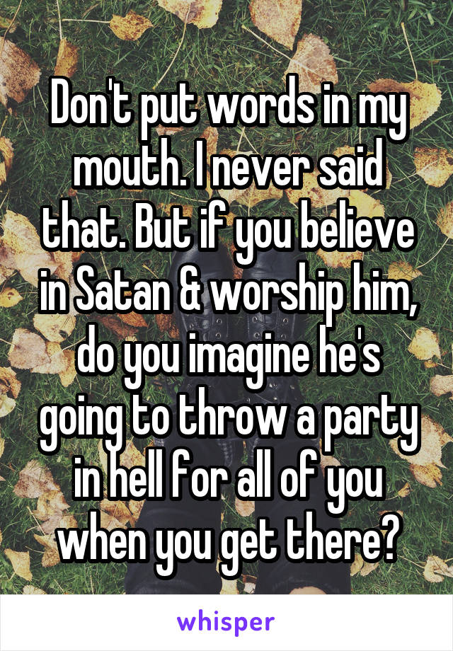 Don't put words in my mouth. I never said that. But if you believe in Satan & worship him, do you imagine he's going to throw a party in hell for all of you when you get there?