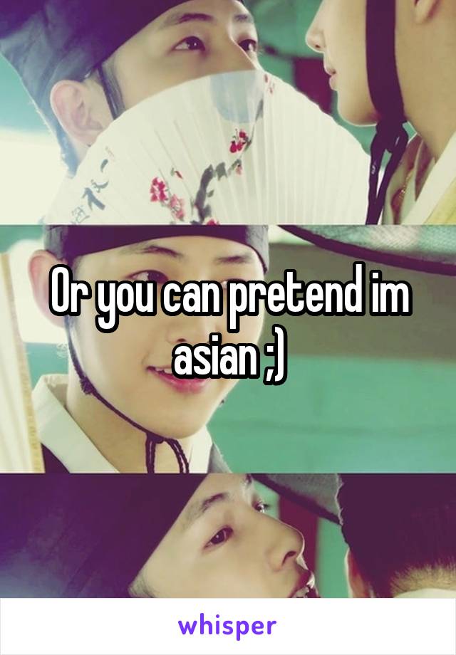 Or you can pretend im asian ;)