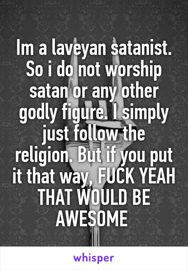 Im a laveyan satanist. So i do not worship satan or any other godly figure. I simply just follow the religion. But if you put it that way, FUCK YEAH THAT WOULD BE AWESOME 