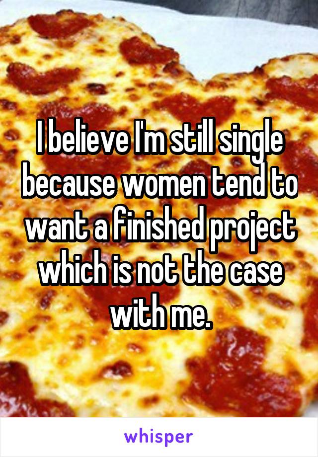 I believe I'm still single because women tend to want a finished project which is not the case with me.
