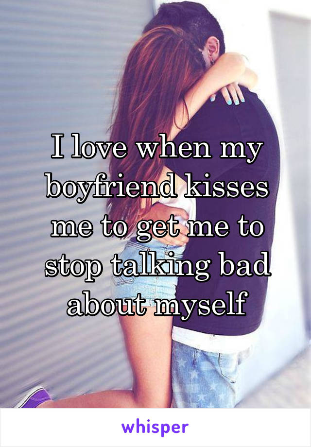 I love when my boyfriend kisses me to get me to stop talking bad about myself
