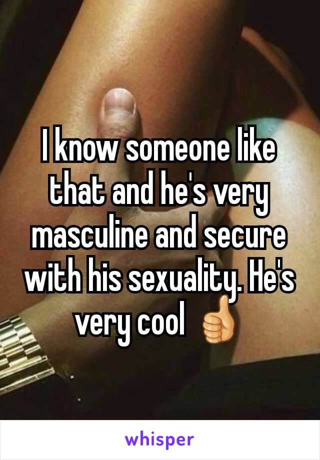 I know someone like that and he's very masculine and secure with his sexuality. He's very cool 👍