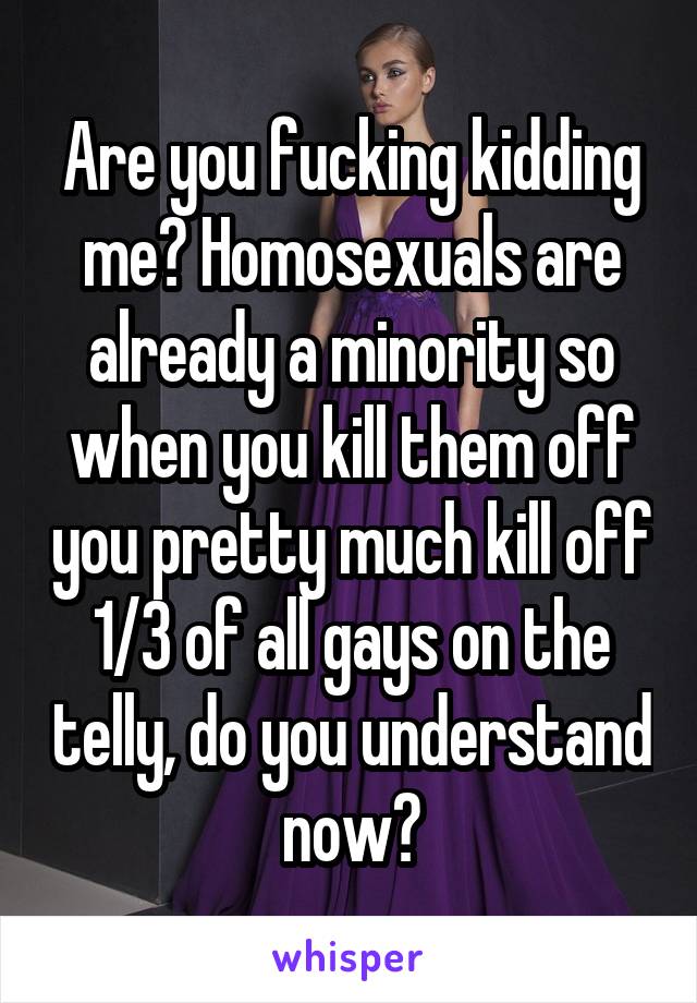 Are you fucking kidding me? Homosexuals are already a minority so when you kill them off you pretty much kill off 1/3 of all gays on the telly, do you understand now?