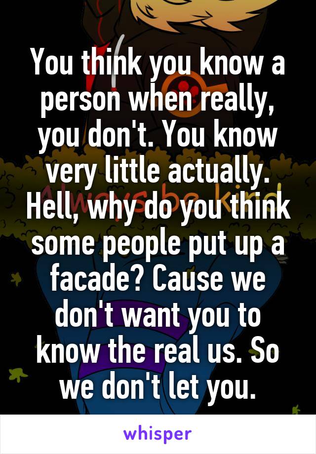 You think you know a person when really, you don't. You know very little actually. Hell, why do you think some people put up a facade? Cause we don't want you to know the real us. So we don't let you.