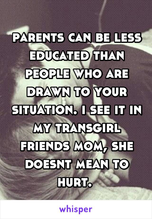 parents can be less educated than people who are drawn to your situation. i see it in my transgirl friends mom, she doesnt mean to hurt. 