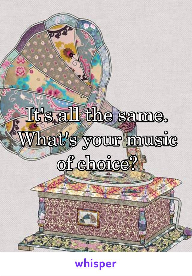 It's all the same. What's your music of choice?