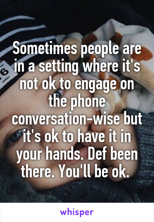 Sometimes people are in a setting where it's not ok to engage on the phone conversation-wise but it's ok to have it in your hands. Def been there. You'll be ok. 