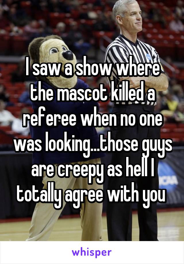 I saw a show where the mascot killed a referee when no one was looking...those guys are creepy as hell I totally agree with you 