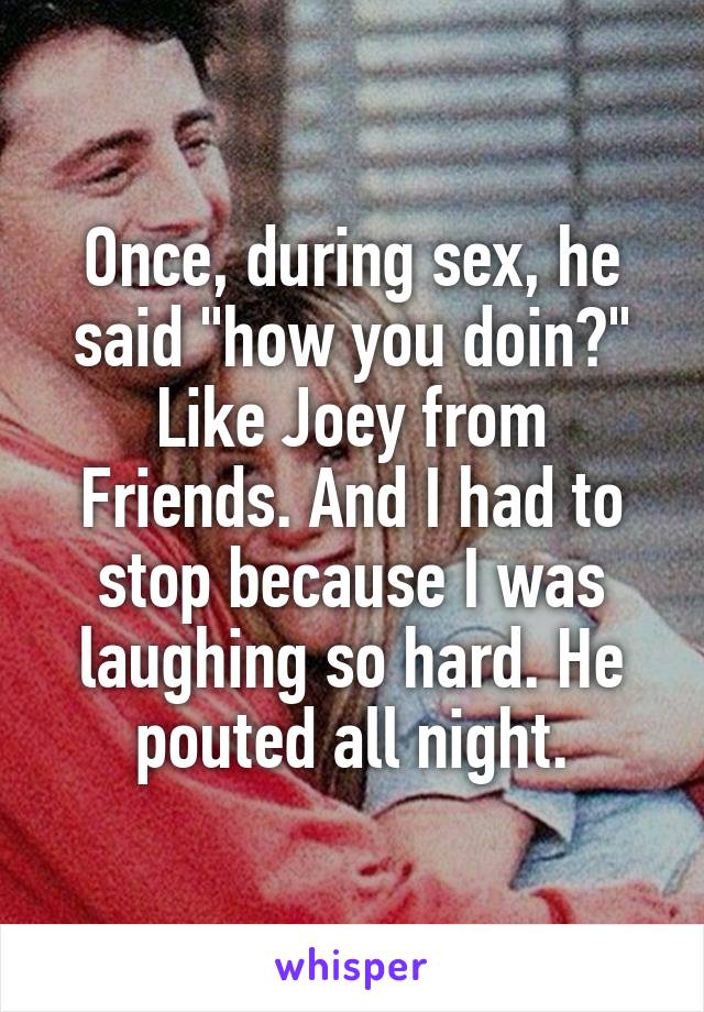 Once, during sex, he said "how you doin?" Like Joey from Friends. And I had to stop because I was laughing so hard. He pouted all night.