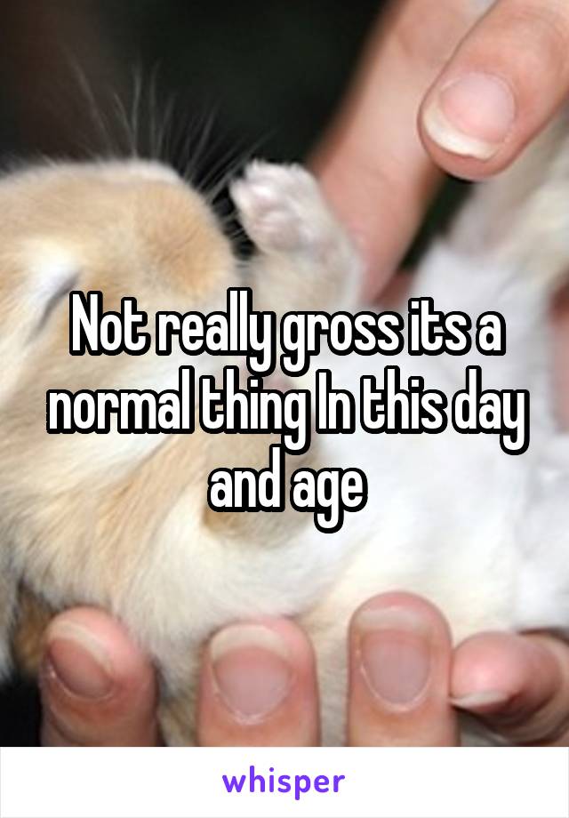 Not really gross its a normal thing In this day and age