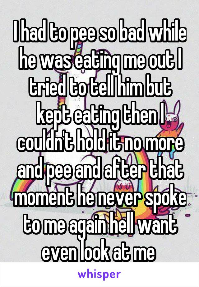 I had to pee so bad while he was eating me out I tried to tell him but kept eating then I couldn't hold it no more and pee and after that moment he never spoke to me again hell want even look at me 