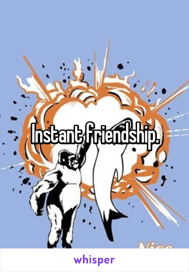 Instant friendship.