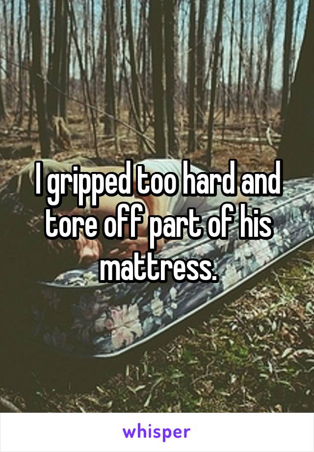 I gripped too hard and tore off part of his mattress.