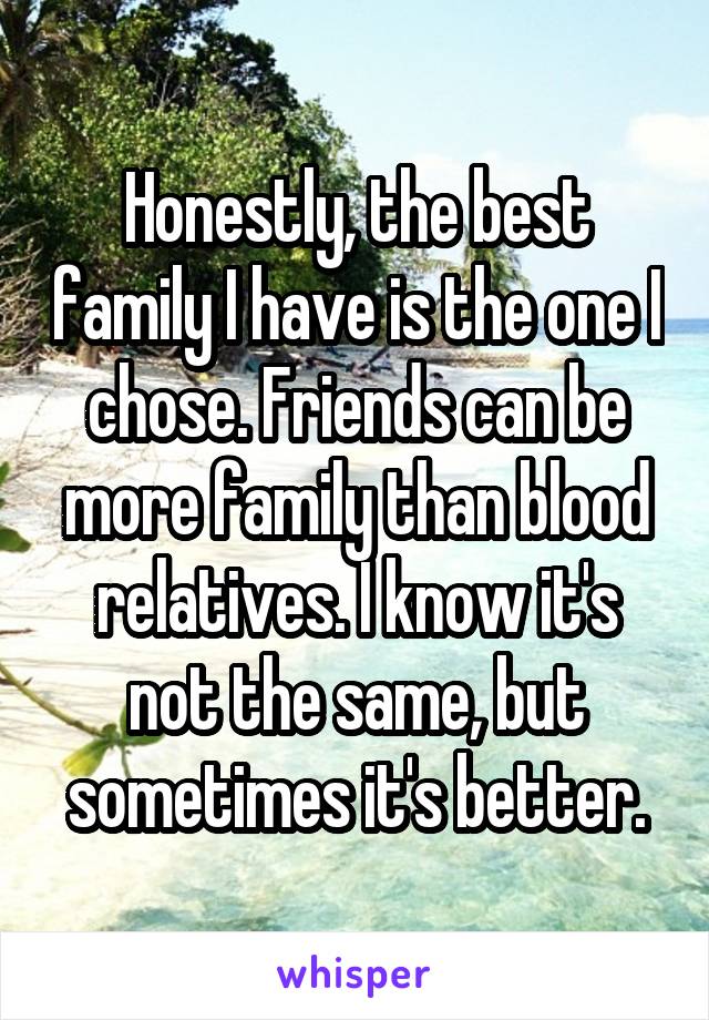 Honestly, the best family I have is the one I chose. Friends can be more family than blood relatives. I know it's not the same, but sometimes it's better.