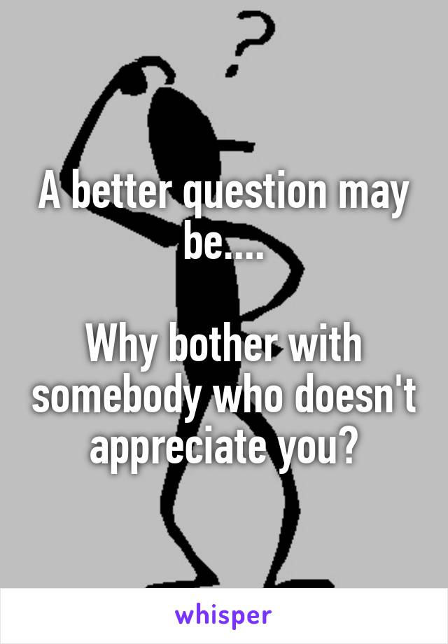 A better question may be....

Why bother with somebody who doesn't appreciate you?