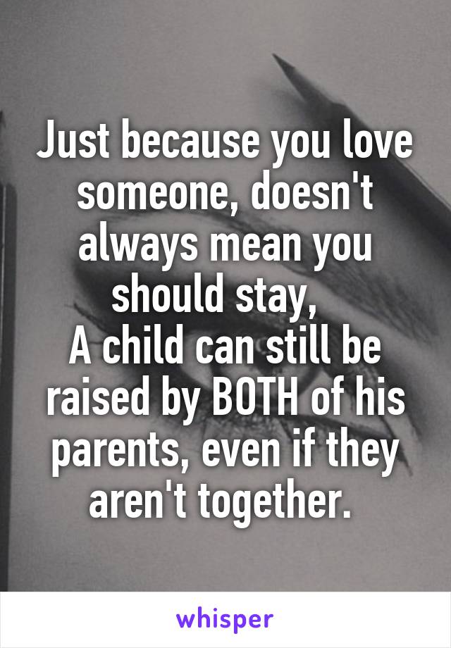 Just because you love someone, doesn't always mean you should stay,  
A child can still be raised by BOTH of his parents, even if they aren't together. 